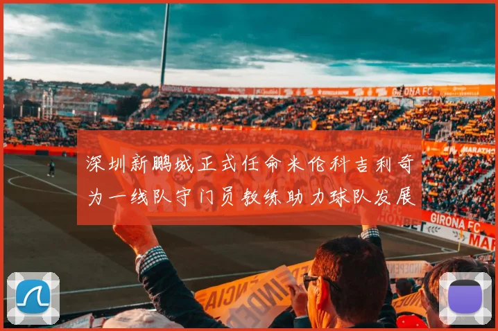 深圳新鹏城正式任命米伦科吉利奇为一线队守门员教练助力球队发展