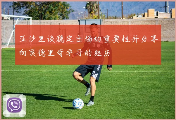 亚沙里谈稳定出场的重要性并分享向莫德里奇学习的经历