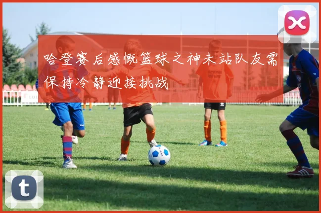 哈登赛后感慨篮球之神未站队友需保持冷静迎接挑战