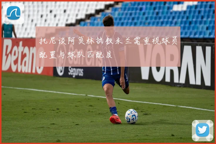 托尼谈阿莫林执教米兰需重视球员配置与球队匹配度