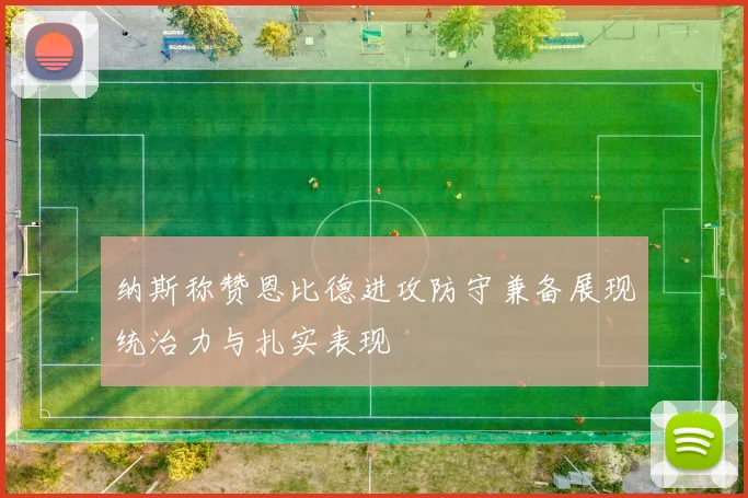纳斯称赞恩比德进攻防守兼备展现统治力与扎实表现