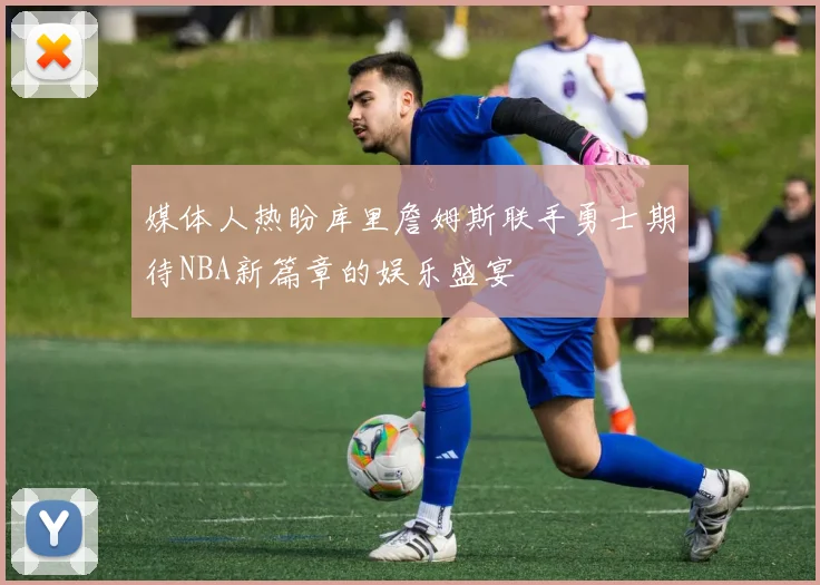 媒体人热盼库里詹姆斯联手勇士期待NBA新篇章的娱乐盛宴
