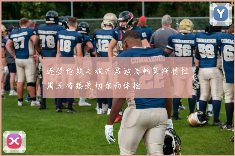 逐梦伦敦之旅开启迪马帕莱斯特拉周五将接受切尔西体检