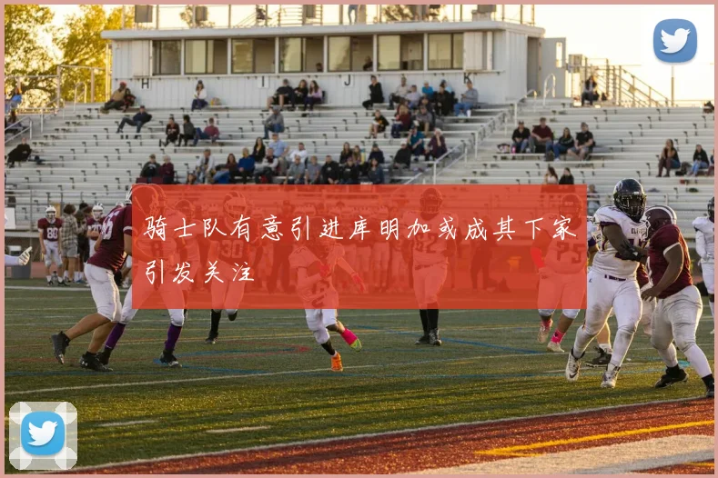 骑士队有意引进库明加或成其下家引发关注
