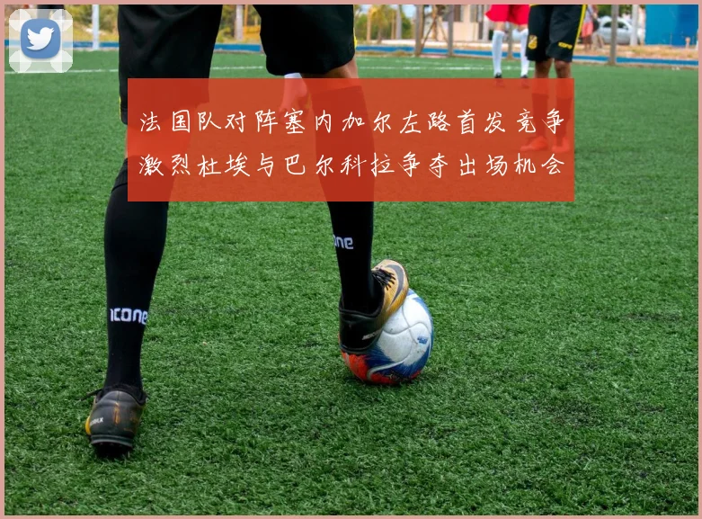 法国队对阵塞内加尔左路首发竞争激烈杜埃与巴尔科拉争夺出场机会