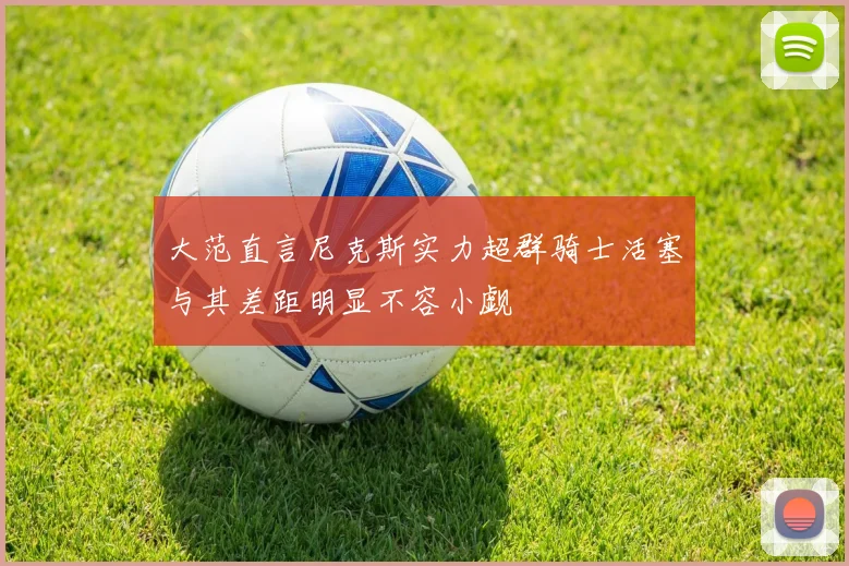 大范直言尼克斯实力超群骑士活塞与其差距明显不容小觑