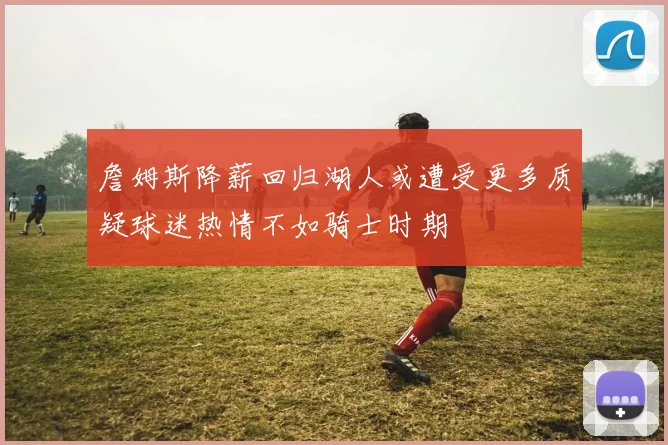 詹姆斯降薪回归湖人或遭受更多质疑球迷热情不如骑士时期