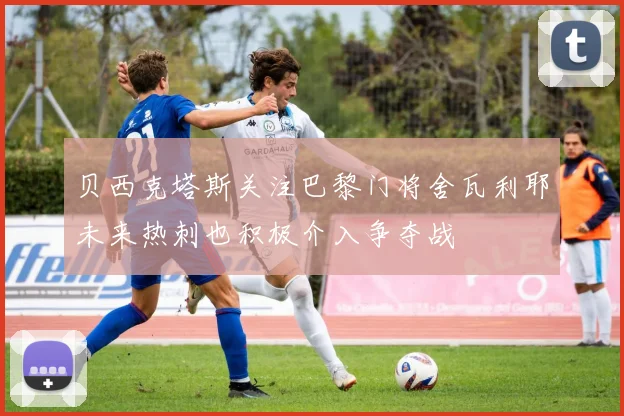 贝西克塔斯关注巴黎门将舍瓦利耶未来热刺也积极介入争夺战