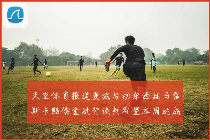 天空体育报道曼城与切尔西就马雷斯卡赔偿金进行谈判希望本周达成协议