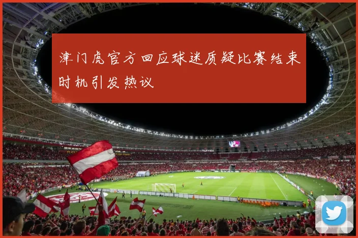 津门虎官方回应球迷质疑比赛结束时机引发热议